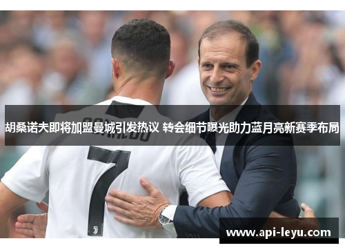 胡桑诺夫即将加盟曼城引发热议 转会细节曝光助力蓝月亮新赛季布局 胡桑诺夫即将加盟曼城引发热议 转会细节曝光助力蓝月亮新赛季布局