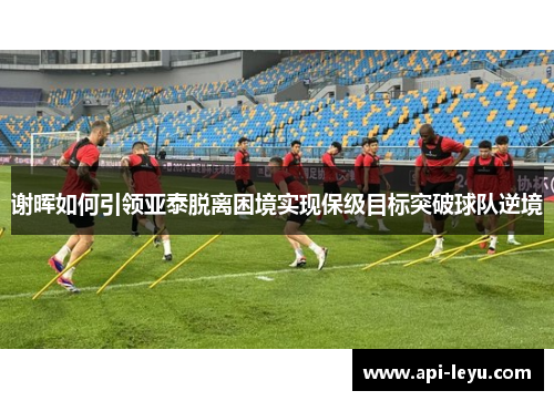 谢晖如何引领亚泰脱离困境实现保级目标突破球队逆境 谢晖如何引领亚泰脱离困境实现保级目标突破球队逆境