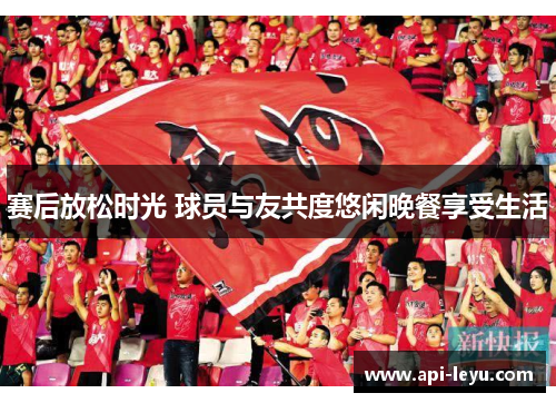 赛后放松时光 球员与友共度悠闲晚餐享受生活