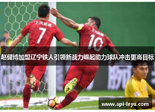 赵健博加盟辽宁铁人引领新战力崛起助力球队冲击更高目标