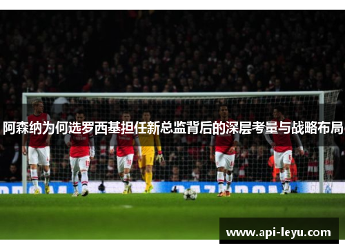 阿森纳为何选罗西基担任新总监背后的深层考量与战略布局