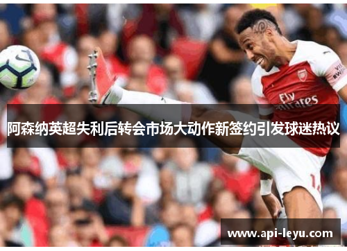 阿森纳英超失利后转会市场大动作新签约引发球迷热议 阿森纳英超失利后转会市场大动作新签约引发球迷热议