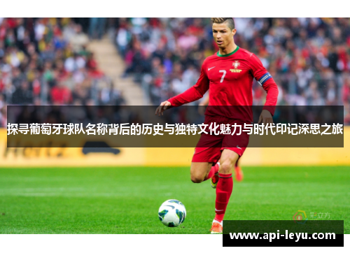 探寻葡萄牙球队名称背后的历史与独特文化魅力与时代印记深思之旅 探寻葡萄牙球队名称背后的历史与独特文化魅力与时代印记深思之旅