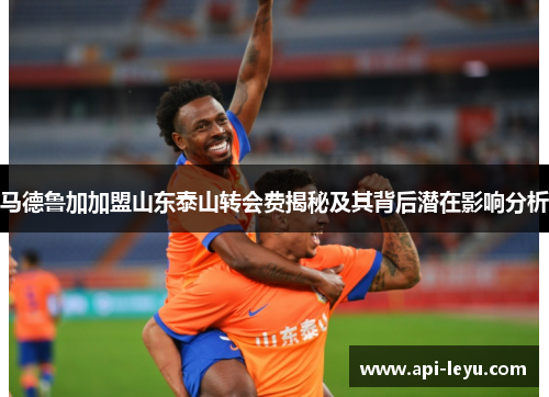 马德鲁加加盟山东泰山转会费揭秘及其背后潜在影响分析