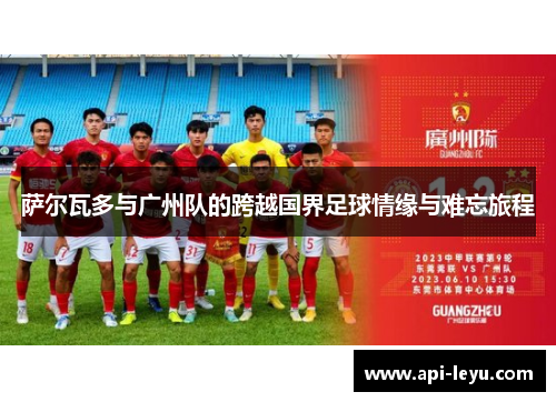 萨尔瓦多与广州队的跨越国界足球情缘与难忘旅程