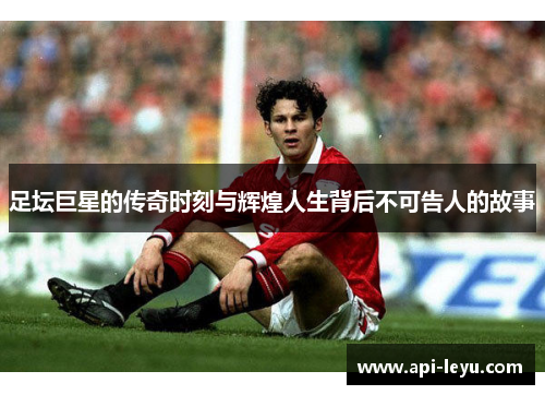 足坛巨星的传奇时刻与辉煌人生背后不可告人的故事