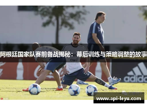 阿根廷国家队赛前备战揭秘：幕后训练与策略调整的故事