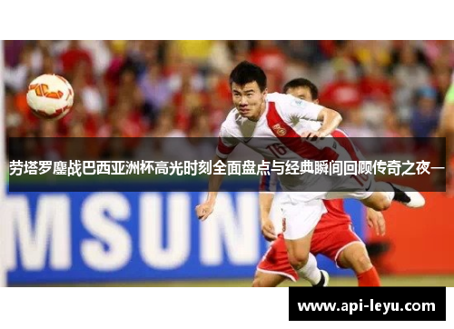 劳塔罗鏖战巴西亚洲杯高光时刻全面盘点与经典瞬间回顾传奇之夜一