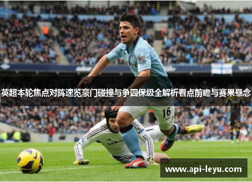 英超本轮焦点对阵速览豪门碰撞与争四保级全解析看点前瞻与赛果悬念 英超本轮焦点对阵速览豪门碰撞与争四保级全解析看点前瞻与赛果悬念