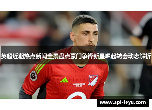英超近期热点新闻全景盘点豪门争锋新星崛起转会动态解析