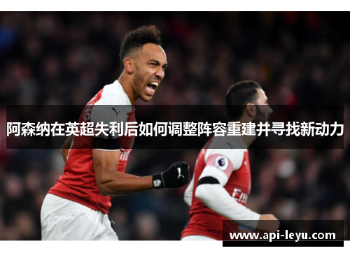 阿森纳在英超失利后如何调整阵容重建并寻找新动力 阿森纳在英超失利后如何调整阵容重建并寻找新动力