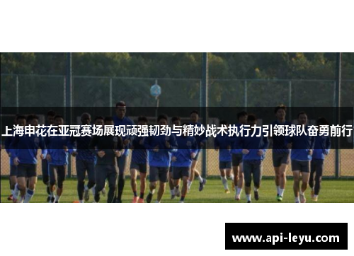 上海申花在亚冠赛场展现顽强韧劲与精妙战术执行力引领球队奋勇前行