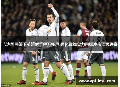 吉达国民签下英超射手伊万托尼 强化锋线实力目标冲击顶级联赛