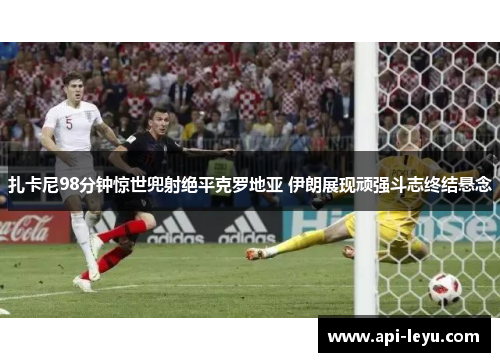扎卡尼98分钟惊世兜射绝平克罗地亚 伊朗展现顽强斗志终结悬念