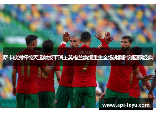 萨卡欧洲杯惊天远射扳平瑞士英格兰绝境重生全场沸腾时刻回顾经典
