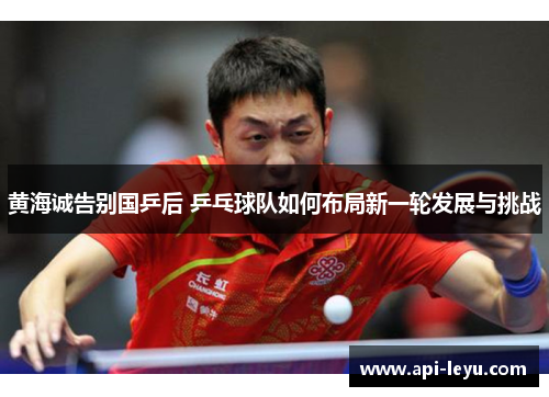 黄海诚告别国乒后 乒乓球队如何布局新一轮发展与挑战