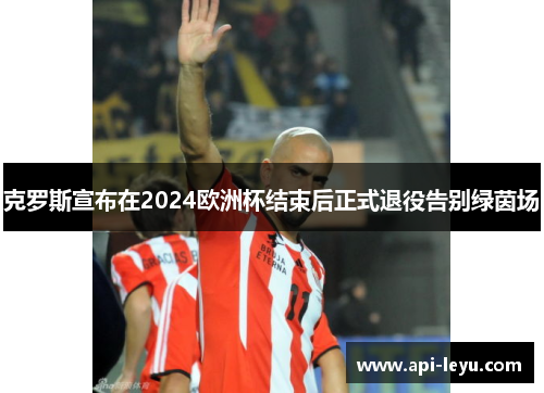 克罗斯宣布在2024欧洲杯结束后正式退役告别绿茵场